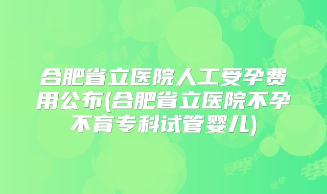 合肥省立医院人工受孕费用公布(合肥省立医院不孕不育专科试管婴儿)