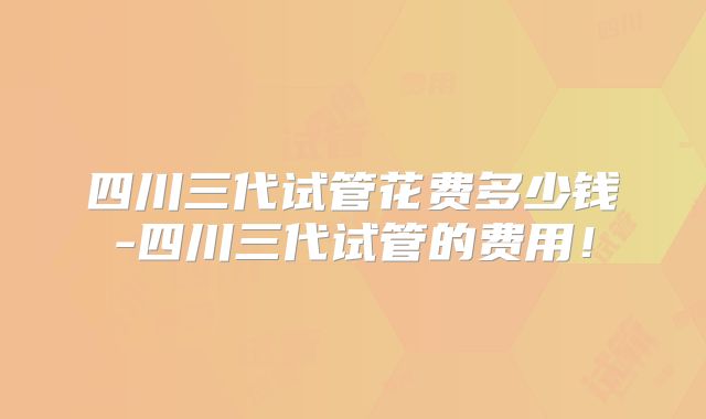 四川三代试管花费多少钱-四川三代试管的费用!