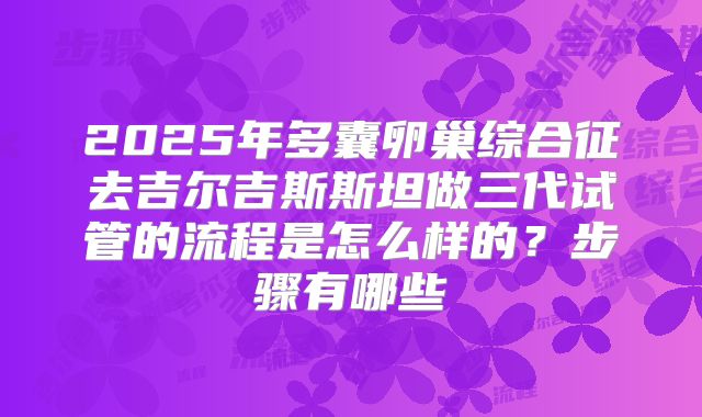 2025年多囊卵巢综合征去吉尔吉斯斯坦做三代试管的流程是怎么样的？步骤有哪些