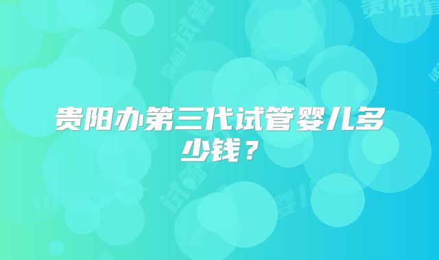 贵阳办第三代试管婴儿多少钱？