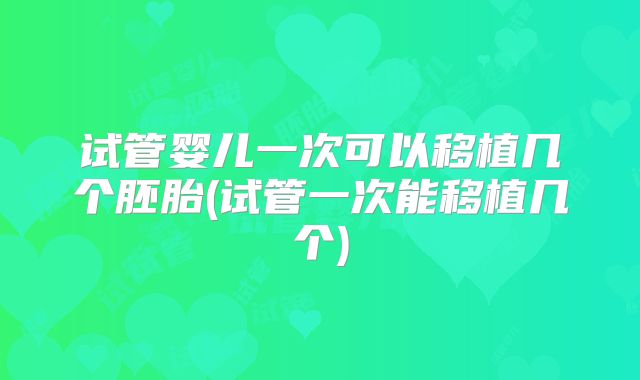 试管婴儿一次可以移植几个胚胎(试管一次能移植几个)