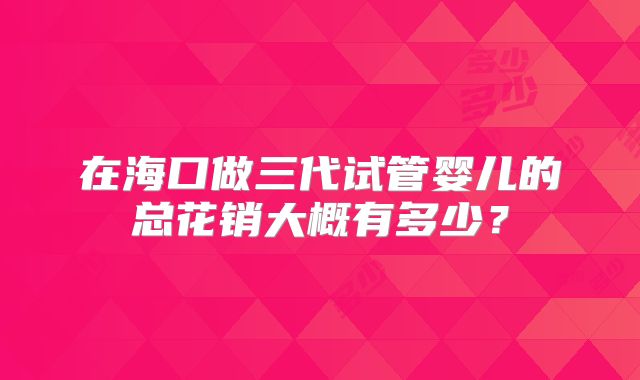 在海口做三代试管婴儿的总花销大概有多少？