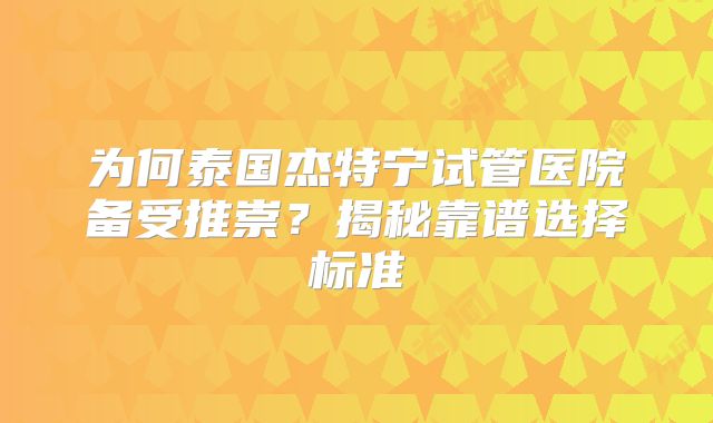为何泰国杰特宁试管医院备受推崇？揭秘靠谱选择标准