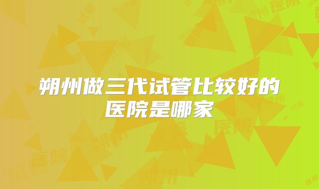 朔州做三代试管比较好的医院是哪家