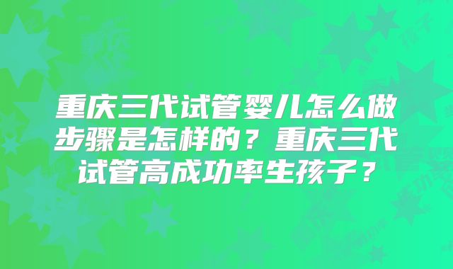 重庆三代试管婴儿怎么做步骤是怎样的？重庆三代试管高成功率生孩子？