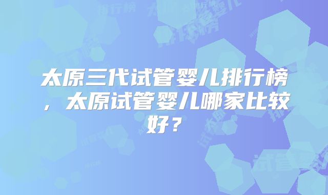太原三代试管婴儿排行榜，太原试管婴儿哪家比较好？