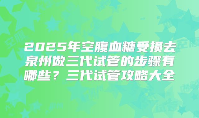 2025年空腹血糖受损去泉州做三代试管的步骤有哪些？三代试管攻略大全