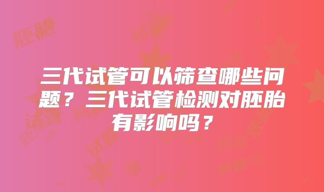 三代试管可以筛查哪些问题?三代试管检测对胚胎有影响吗?