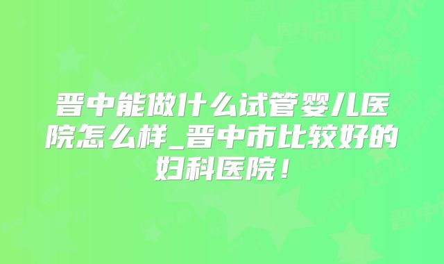 晋中能做什么试管婴儿医院怎么样_晋中市比较好的妇科医院!