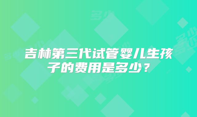 吉林第三代试管婴儿生孩子的费用是多少？