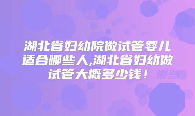 湖北省妇幼院做试管婴儿适合哪些人,湖北省妇幼做试管大概多少钱！