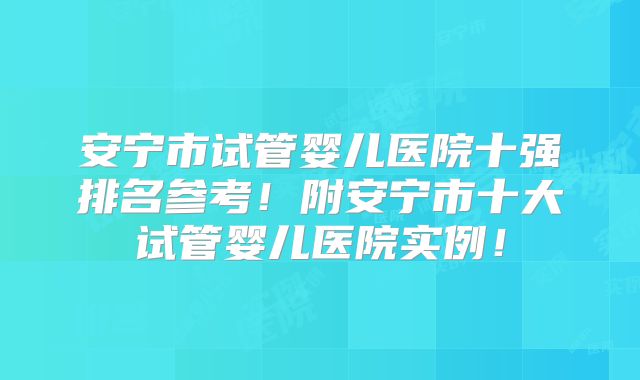 安宁市试管婴儿医院十强排名参考！附安宁市十大试管婴儿医院实例！