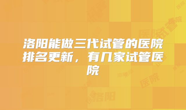 洛阳能做三代试管的医院排名更新,有几家试管医院
