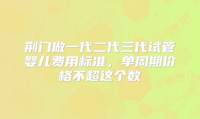 荆门做一代二代三代试管婴儿费用标准，单周期价格不超这个数