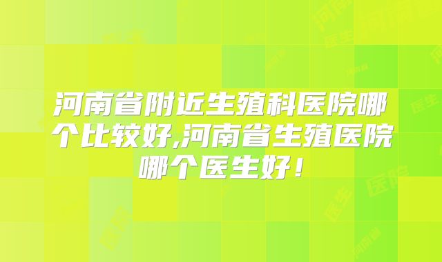 河南省附近生殖科医院哪个比较好,河南省生殖医院哪个医生好！