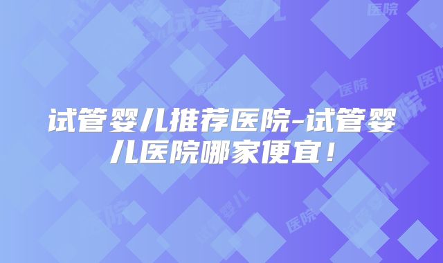 试管婴儿推荐医院-试管婴儿医院哪家便宜!