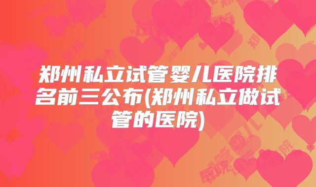 郑州私立试管婴儿医院排名前三公布(郑州私立做试管的医院)