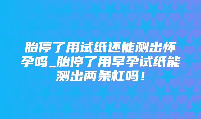 胎停了用试纸还能测出怀孕吗_胎停了用早孕试纸能测出两条杠吗！