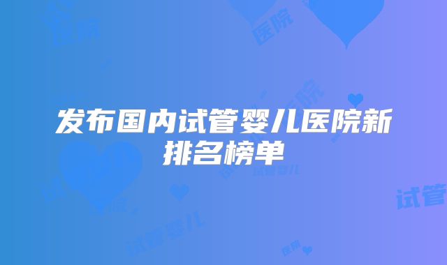 发布国内试管婴儿医院新排名榜单