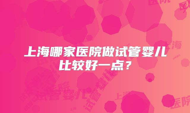 上海哪家医院做试管婴儿比较好一点?
