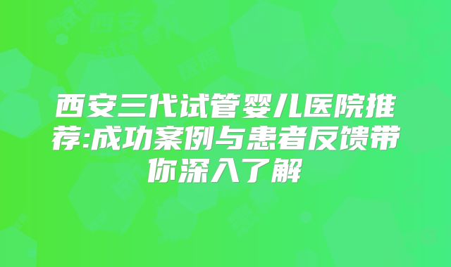 西安三代试管婴儿医院推荐:成功案例与患者反馈带你深入了解