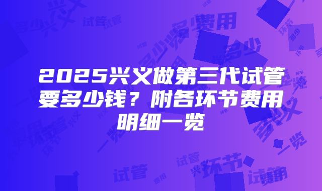 2025兴义做第三代试管要多少钱?附各环节费用明细一览