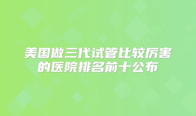 美国做三代试管比较厉害的医院排名前十公布
