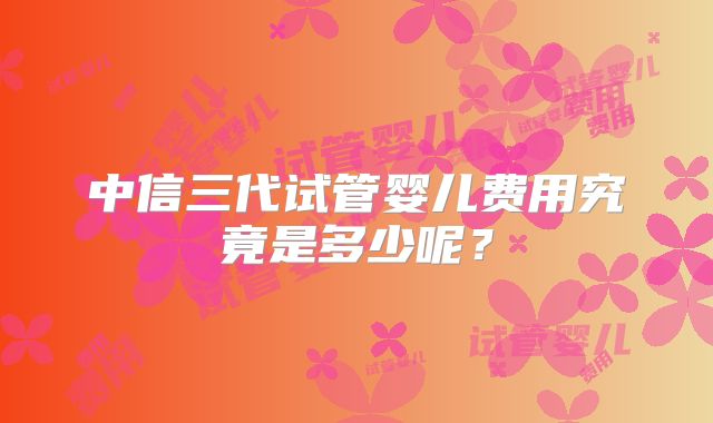 中信三代试管婴儿费用究竟是多少呢？