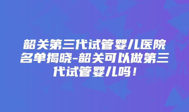 韶关第三代试管婴儿医院名单揭晓-韶关可以做第三代试管婴儿吗!