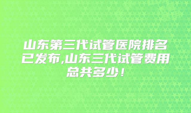 山东第三代试管医院排名已发布,山东三代试管费用总共多少！
