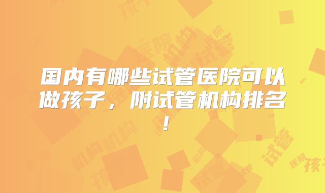 国内有哪些试管医院可以做孩子，附试管机构排名！