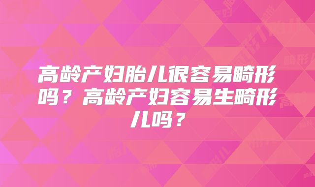 高龄产妇胎儿很容易畸形吗？高龄产妇容易生畸形儿吗？