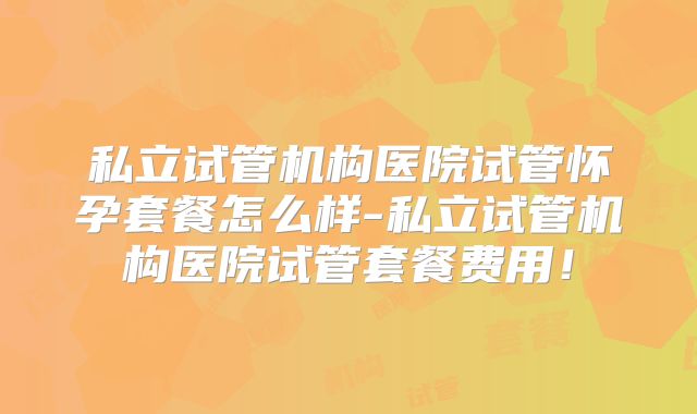 私立试管机构医院试管怀孕套餐怎么样-私立试管机构医院试管套餐费用!