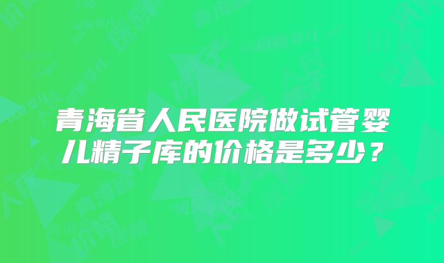 青海省人民医院做试管婴儿精子库的价格是多少？