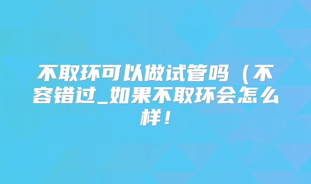 不取环可以做试管吗(不容错过_如果不取环会怎么样!