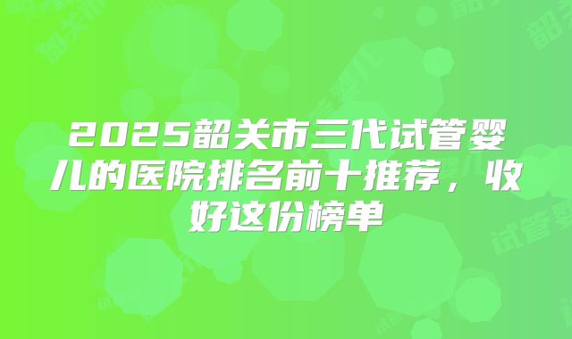 2025韶关市三代试管婴儿的医院排名前十推荐,收好这份榜单
