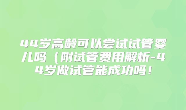 44岁高龄可以尝试试管婴儿吗（附试管费用解析-44岁做试管能成功吗！