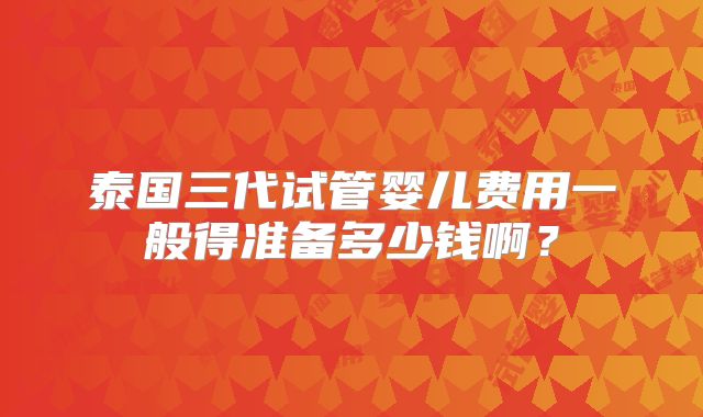 泰国三代试管婴儿费用一般得准备多少钱啊？