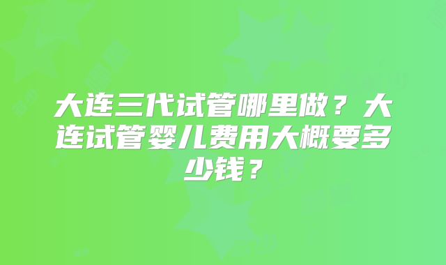 大连三代试管哪里做？大连试管婴儿费用大概要多少钱？