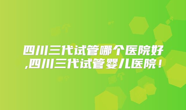 四川三代试管哪个医院好,四川三代试管婴儿医院!