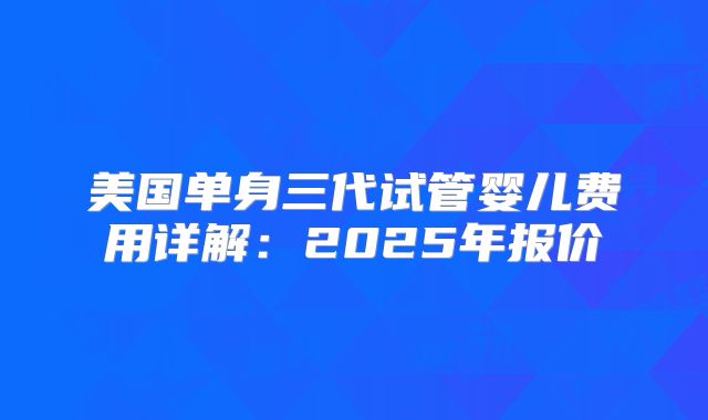 美国单身三代试管婴儿费用详解：2025年报价