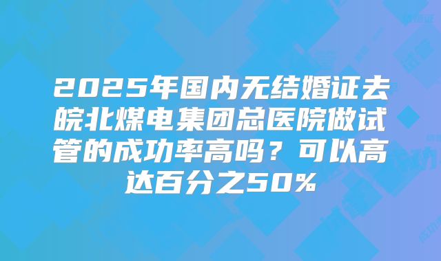 2025年国内无结婚证去皖北煤电集团总医院做试管的成功率高吗?可以高达百分之50%