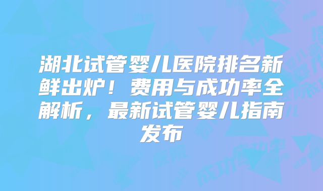 湖北试管婴儿医院排名新鲜出炉！费用与成功率全解析，最新试管婴儿指南发布