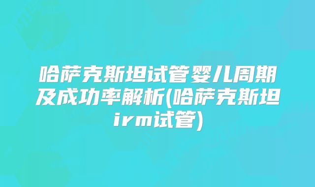 哈萨克斯坦试管婴儿周期及成功率解析(哈萨克斯坦irm试管)