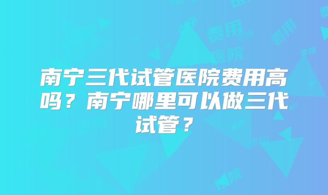 南宁三代试管医院费用高吗?南宁哪里可以做三代试管?