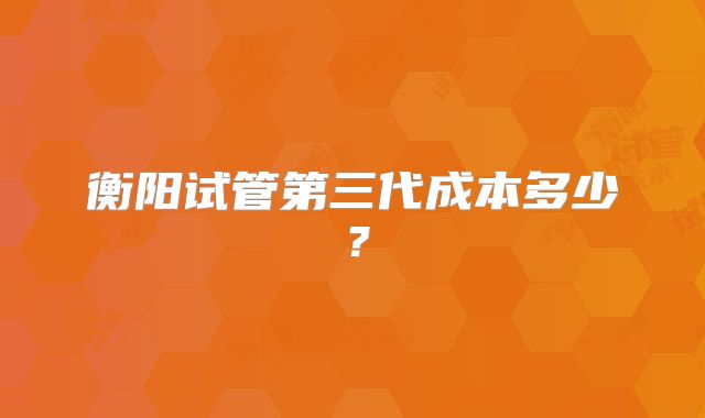 衡阳试管第三代成本多少?