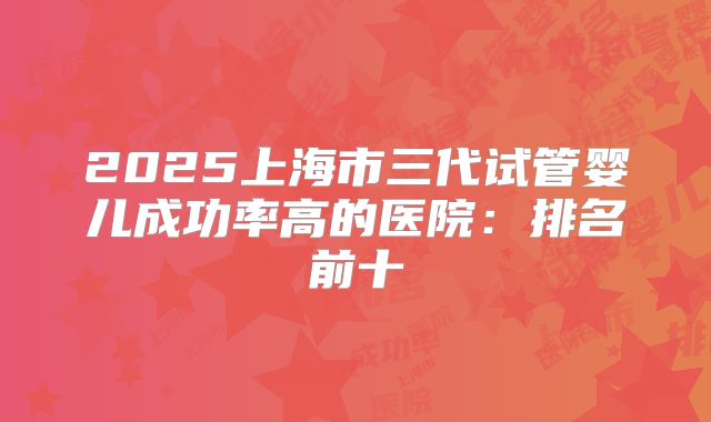 2025上海市三代试管婴儿成功率高的医院:排名前十