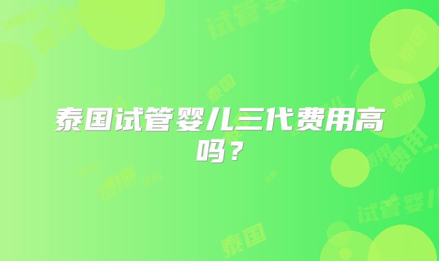 泰国试管婴儿三代费用高吗?
