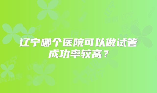 辽宁哪个医院可以做试管成功率较高？