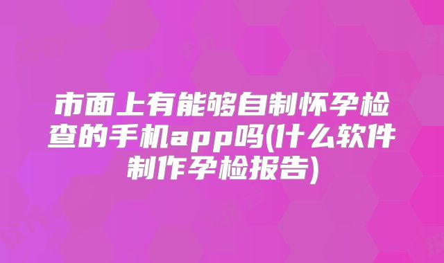 市面上有能够自制怀孕检查的手机app吗(什么软件制作孕检报告)